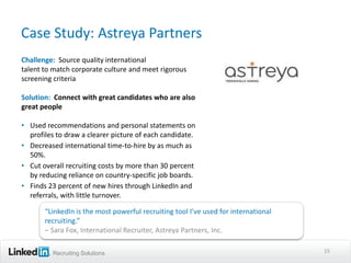 Case Study: Astreya Partners
Challenge: Source quality international
talent to match corporate culture and meet rigorous
screening criteria

Solution: Connect with great candidates who are also
great people

• Used recommendations and personal statements on
  profiles to draw a clearer picture of each candidate.
• Decreased international time-to-hire by as much as
  50%.
• Cut overall recruiting costs by more than 30 percent
  by reducing reliance on country-specific job boards.
• Finds 23 percent of new hires through LinkedIn and
  referrals, with little turnover.

       “LinkedIn is the most powerful recruiting tool I’ve used for international
       recruiting.”
       – Sara Fox, International Recruiter, Astreya Partners, Inc.

         Recruiting Solutions                                                       15
 