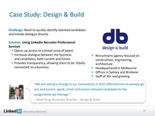 Case Study: Design & Build

Challenge: Need to quickly identify talented candidates
and initiate dialogue directly

Solution: Using LinkedIn Recruiter Professional
Services
   Opens up access to a broad array of talent
   Increases dialogue between the business                  Recruitment agency focused on
    and candidates, both current and future                   construction, engineering,
   Provides transparency, allowing them to be ‘totally       architecture
    connected’ as a business                                 Headquartered in Melbourne
                                                             Offices in Sydney and Brisbane
                                                             Staff of 30+ and growing

                   “We are seeing a change in our Consultants in their effectiveness to actively go
                   out and source, speak, meet and screen relevant candidates to the
                   assignments we manage.”
                   – Matt King, Associate Director , Design & Build


          Recruiting Solutions                                                                    16
 