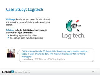 Case Study: Logitech

Challenge: Reach the best talent for vital director
and executive roles, which tend to be passive job
seekers

Solution: LinkedIn Jobs Network drives posts
virally to the right candidates
    Reaching higher-quality talent
    Fills 60% of open high-level positions




                   “Where it used to take 70 days to fill a director or vice president position,
                   today, it takes around 40 days. This makes it much easier for our hiring
                   managers.”
                   – John Zwieg, WW Director of Staffing, Logitech




          Recruiting Solutions                                                                     18
 
