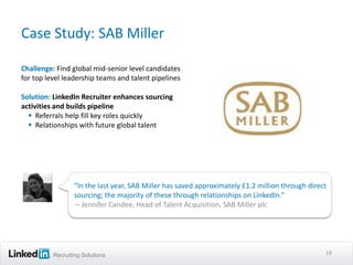 Case Study: SAB Miller

Challenge: Find global mid-senior level candidates
for top level leadership teams and talent pipelines

Solution: LinkedIn Recruiter enhances sourcing
activities and builds pipeline
   Referrals help fill key roles quickly
   Relationships with future global talent




                 “In the last year, SAB Miller has saved approximately £1.2 million through direct
                 sourcing; the majority of these through relationships on LinkedIn.”
                  – Jennifer Candee, Head of Talent Acquisition, SAB Miller plc




          Recruiting Solutions                                                                   19
 