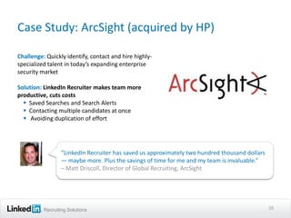 Case Study: ArcSight (acquired by HP)

Challenge: Quickly identify, contact and hire highly-
specialized talent in today’s expanding enterprise
security market

Solution: LinkedIn Recruiter makes team more
productive, cuts costs
   Saved Searches and Search Alerts
   Contacting multiple candidates at once
   Avoiding duplication of effort




                 “LinkedIn Recruiter has saved us approximately two hundred thousand dollars
                 — maybe more. Plus the savings of time for me and my team is invaluable.”
                 – Matt Driscoll, Director of Global Recruiting, ArcSight




          Recruiting Solutions                                                                 20
 