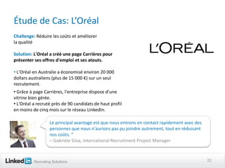 Étude de Cas: L’Oréal
Challenge: Réduire les coûts et améliorer
la qualité

Solution: L'Oréal a créé une page Carrières pour
présenter ses offres d'emploi et ses atouts.

• L'Oréal en Australie a économisé environ 20 000
dollars australiens (plus de 15 000 €) sur un seul
recrutement.
• Grâce à page Carrières, l'entreprise dispose d'une
vitrine bien gérée.
• L'Oréal a recruté près de 90 candidats de haut profil
en moins de cinq mois sur le réseau LinkedIn.

                   Le principal avantage est que nous entrons en contact rapidement avec des
                   personnes que nous n'aurions pas pu joindre autrement, tout en réduisant
                   nos coûts. ”
                   – Gabriele Silva, International Recruitment Project Manager



          Recruiting Solutions                                                                 22
 