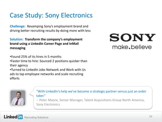 Case Study: Sony Electronics
Challenge: Revamping Sony’s employment brand and
driving better recruiting results by doing more with less

Solution: Transform the company’s employment
brand using a LinkedIn Career Page and InMail
messaging

•Found 25% of its hires in 5 months
•Faster time to hire: Sourced 2 positions quicker than
their agency
•Turned to LinkedIn Jobs Network and Work with Us
ads to tap employee networks and scale recruiting
efforts


                   “With LinkedIn’s help we’ve become a strategic partner versus just an order
                   taker.”
                   -- Peter Moore, Senior Manager, Talent Acquisitions Group North America,
                   Sony Electronics


          Recruiting Solutions                                                                   24
 