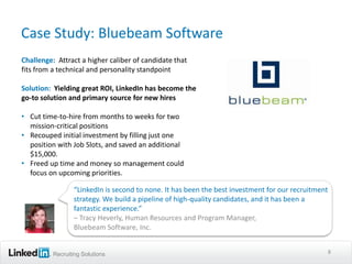 Case Study: Bluebeam Software
Challenge: Attract a higher caliber of candidate that
fits from a technical and personality standpoint

Solution: Yielding great ROI, LinkedIn has become the
go-to solution and primary source for new hires

• Cut time-to-hire from months to weeks for two
  mission-critical positions
• Recouped initial investment by filling just one
  position with Job Slots, and saved an additional
  $15,000.
• Freed up time and money so management could
  focus on upcoming priorities.

                 “LinkedIn is second to none. It has been the best investment for our recruitment
                 strategy. We build a pipeline of high-quality candidates, and it has been a
                 fantastic experience.”
                 – Tracy Heverly, Human Resources and Program Manager,
                 Bluebeam Software, Inc.


          Recruiting Solutions                                                                  8
 