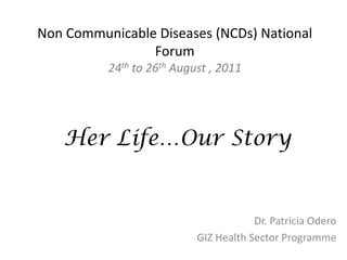 Non  Communicable  Diseases  (NCDs)  National  
                 Forum  
           24th  to  26th  August  ,  2011  
                             

    Her Life…Our Story


                                              Dr.  Patricia  Odero  
                                GIZ  Health  Sector  Programme  
 