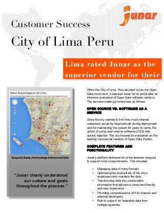  	
  
	
  
	
  
	
  
	
  
	
  
	
  
	
  
	
  
	
  
	
  
	
  
	
  
	
  
	
  
	
  
	
  
	
  
	
  
	
  
	
  
	
  
	
  
	
  
	
  
	
  
	
  
	
  
	
  
	
  
	
  
	
  
	
  
	
  
	
  
	
  
	
  
	
  
	
  
	
  
	
  
	
  
	
  
	
  
	
  
	
  
When the City of Lima, Peru decided to join the Open
Data movement, it selected Junar for its portal after an
intensive evaluation of Open Data software vendors.
The decision-making process was as follows:
OPEN SOURCE VS. SOFTWARE AS A
SERVICE
Since the city wanted to limit how much internal
manpower would be required both during deployment
and for maintaining the system for years to come, the
option of using open source software (OSS) was
quickly rejected. The city focused its evaluation on the
leading commercial vendors of Open Data Portals.
COMPLETE FEATURES AND
FUNCTIONALITY
Junar’s platform delivered all of the features required
to support Lima’s requirements. This included:
• Managing data of many formats
• Optimizing the productivity of the city’s
employees who maintain the data
• Transforming data into consumable
information that delivers a consumer-friendly
end-user experience
• Providing comprehensive API for internal and
external developers
• Built-in support for federated data from
multiple agencies
Customer Success
City of Lima Peru
“Junar clearly understood
our culture and goals
throughout the process.”	
  
LimaLima rated Junar as therated Junar as the
superior vendor for theirsuperior vendor for their
Open Data PortalOpen Data Portal
	
  
Geospatial	
  display	
  of	
  archaeological	
  sites	
  around	
  Lima	
  
 
