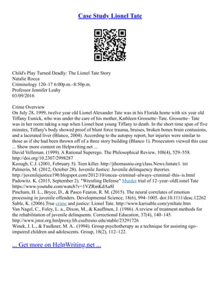 Case Study Lionel Tate
Child's Play Turned Deadly: The Lionel Tate Story
Natalie Rocca
Criminology 120–17 6:00p.m.–8:50p.m.
Professor Jennifer Leahy
03/09/2016
Crime Overview
On July 28, 1999, twelve year old Lionel Alexander Tate was in his Florida home with six year old
Tiffany Eunick, who was under the care of his mother, Kathleen Grossette–Tate. Grossette– Tate
was in her room taking a nap when Lionel beat young Tiffany to death. In the short time span of five
minutes, Tiffany's body showed proof of blunt force trauma, bruises, broken bones brain contusions,
and a lacerated liver (Blanco, 2004). According to the autopsy report, her injuries were similar to
those as if she had been thrown off of a three story building (Blanco 1). Prosecutors viewed this case
... Show more content on Helpwriting.net ...
David Velleman. (1999). A Rational Superego. The Philosophical Review, 108(4), 529–558.
http://doi.org/10.2307/2998287
Keough, C.J. (2001, February 5). Teen killer. http://jthomasniu.org/class.News.lintate1. txt
Palmerin, M. (2012, October 28). Juvenile Justice: Juvenile delinquency theories.
http://juvenilejustice190.blogspot.com/2012/10/oncea–criminal–always–criminal–this–is.html
Padowitz. K. (2015, September 2). "Wrestling Defense" Murder trial of 12–year–oldLionel Tate
https://www.youtube.com/watch?v=1VZRmKdAa8I
Pincham, H. L., Bryce, D., & Pasco Fearon, R. M. (2015). The neural correlates of emotion
processing in juvenile offenders. Developmental Science, 18(6), 994–1005. doi:10.1111/desc.12262
Sable, K. (2006).True crime and justice: Lionel Tate. http://www.karisable.com/ymltate.htm
Van Nagel, C., Foley, L. a., Dixon, M., & Kauffmen, J. (1986). A review of treatment methods for
the rehabilitation of juvenile delinquents. Correctional Education, 37(4), 140–145.
http://www.jstor.org.hmlproxy.lib.csufresno.edu/stable/23291726
Winek, J. L., & Faulkner, M. A.. (1994). Group psychotherapy as a technique for assisting ego–
impaired children and adolescents. Group, 18(2), 112–122.
... Get more on HelpWriting.net ...
 