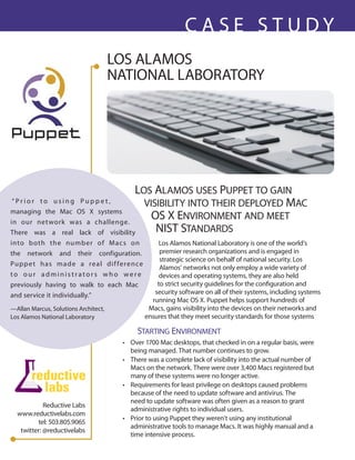 CASe STudy
                                      LOS ALAMOS
                                      NATIONAL LAbORATORy




                                   Los ALAmos uses PuPPet to gAin
 “Prior to using Puppet,             visibiLity into their dePLoyed mAc
managing the Mac OS X systems
in our net work was a challenge.
                                       os X environment And meet
There was a real lack of visibility     nist stAndArds
into b oth the numb er of Mac s on                     Los Alamos National Laboratory is one of the world’s
the network and their configuration.                   premier research organizations and is engaged in
                                                       strategic science on behalf of national security. Los
Pu p p e t h as m a d e a real di f f e re n ce
                                                       Alamos’ networks not only employ a wide variety of
to our administrators who were                         devices and operating systems, they are also held
previously having to walk to each Mac                 to strict security guidelines for the configuration and
and service it individually.”                        security software on all of their systems, including systems
                                                    running Mac OS X. Puppet helps support hundreds of
—Allan Marcus, Solutions Architect,                Macs, gains visibility into the devices on their networks and
Los Alamos National Laboratory                    ensures that they meet security standards for those systems

                                             stArting environment
                                       • Over 1700 Mac desktops, that checked in on a regular basis, were
                                         being managed. That number continues to grow.
                                       • There was a complete lack of visibility into the actual number of
                                         Macs on the network. There were over 3,400 Macs registered but
                                         many of these systems were no longer active.
                                       • Requirements for least privilege on desktops caused problems
                                         because of the need to update software and antivirus. The
                                         need to update software was often given as a reason to grant
            Reductive Labs
                                         administrative rights to individual users.
  www.reductivelabs.com
                                       • Prior to using Puppet they weren’t using any institutional
         tel: 503.805.9065
                                         administrative tools to manage Macs. It was highly manual and a
   twitter: @reductivelabs
                                         time intensive process.
 