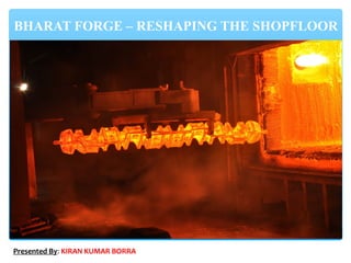 BHARAT FORGE – RESHAPING THE SHOPFLOOR
Presented By: KIRAN KUMAR BORRA
 