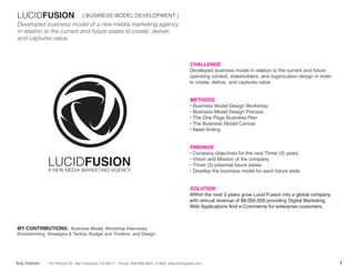 LUCIDFUSION                        { BUSINESS MODEL DEVELOPMENT }
Developed business model of a new media marketing agency
in relation to the current and future states to create, deliver,
and captures value.



                                                                                                    CHALLENGE
                                                                                                    Developed business model in relation to the current and future
                                                                                                    operating context, stakeholders, and organization design in order
                                                                                                    to create, deliver, and captures value.


                                                                                                    METHODS
                                                                                                    • Business Model Design Workshop
                                                                                                    • Business Model Design Process
                                                                                                    • The One Page Business Plan
                                                                                                    • The Business Model Canvas
                                                                                                    • Need finding


                                                                                                    FINDINGS
                                                                                                    • Company objectives for the next Three (3) years

               LUCIDFUSION
               A NEW MEDIA MARKETING AGENCY
                                                                                                    • Vision and Mission of the company
                                                                                                    • Three (3) potential future states
                                                                                                    • Develop the business model for each future state


                                                                                                    SOLUTION
                                                                                                    Within the next 3 years grow Lucid Fusion into a global company
                                                                                                    with annual revenue of $8,000,000 providing Digital Marketing,
                                                                                                    Web Applications And e-Commerce for enterprise customers.



MY CONTRIBUTIONS: Business Model, Workshop Interviews,
Brainstorming, Strategies & Tactics, Budget and Timeline, and Design.




Ardy Sobhani   147 Fillmore St . San Francisco, CA 94117 . Phone: 949.838.4825 . E-Mail: ardy.sob@gmail.com                                                             1
 