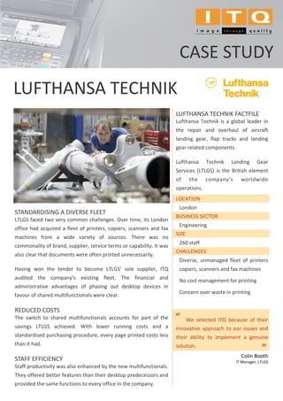 CASE STUDY
LUFTHANSA TECHNIK
                                                                      LUFTHANSA TECHNIK FACTFILE
                                                                      Lufthansa Technik is a global leader in
                                                                      the repair and overhaul of aircraft
                                                                      landing gear, flap tracks and landing
                                                                      gear related components.

                                                                      Lufthansa     Technik   Landing       Gear
                                                                      Services (LTLGS) is the British element
                                                                      of      the   company’s      worldwide
                                                                      operations.
                                                                      LOCATION
                                                                       London
STANDARDISING A DIVERSE FLEET
                                                                      BUSINESS SECTOR
LTLGS faced two very common challenges. Over time, its London
                                                                       Engineering
office had acquired a fleet of printers, copiers, scanners and fax
                                                                      SIZE
machines from a wide variety of sources. There was no
                                                                       260 staff
commonality of brand, supplier, service terms or capability. It was
                                                                      CHALLENGES
also clear that documents were often printed unnecessarily.
                                                                       Diverse, unmanaged fleet of printers
Having won the tender to become LTLGS’ sole supplier, ITQ              copiers, scanners and fax machines
audited the company’s existing fleet. The financial and                No cost management for printing
administrative advantages of phasing out desktop devices in
                                                                       Concern over waste in printing
favour of shared multifunctionals were clear.

REDUCED COSTS
The switch to shared multifunctionals accounts for part of the        “      We selected ITQ because of their
savings LTLGS achieved. With lower running costs and a                innovative approach to our issues and
standardised purchasing procedure, every page printed costs less      their ability to implement a genuine
than it had.                                                          solution.
                                                                                                              ”
                                                                                                              .




                                                                                                   Colin Booth
STAFF EFFICIENCY                                                                                 IT Manager, LTLGS
Staff productivity was also enhanced by the new multifunctionals.
They offered better features than their desktop predecessors and
provided the same functions to every office in the company.
 