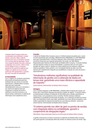 A Madeira Wine Company, titular das
conceituadas marcas Blandy's, Cossart
Gordon, Leacock's, Miles e Atlantis
posiciona-se como um produtor nacional
com um forte perfil de exportador. Tendo
como target de eleição mercados maduros
e exigentes como os EUA, o Reino Unido,
França, Bélgica e Suíça, a empresa
apresenta um volume de negócios que
atinge os 6 milhões de euros anuais,
sendo que 78% representam o conjunto
dos seus mercados de exportação.
As Necessidades
Com o negócio em constante crescimento,
dinamizado principalmente pela boa
aceitação dos seus vinhos no mercado
internacional, a Madeira Wine Company
sabia que para responder
atempadamente à procura e aumentar o
seu volume de negócios teria que
reorganizar a empresa de forma a
optimizar os recursos humanos e, ao
mesmo tempo, reestruturar os sistemas de
informação numa arquitectura única.
A Escolha
“Introduzimos melhorias significativas na qualidade da
informação de gestão com a obtenção de dados em
tempo real, garantindo uma maior eficácia e capacidade
de resposta.”
António Barreto, Administrador da Madeira Wine Company
Vantagens
“O sistema permite-nos além de gerir os pontos de vendas
com integração diária na contabilidade, garantir o
cumprimento de obrigações legais.”
Alírio Rebolo, Responsável pelos Sistemas de Informação da Madeira Wine Company
A aposta da Madeira Wine Company recaiu no ViniGest (solução de gestão para o sector
do vinho desenhada pela UniCódigo, PREMIUM Partner PRIMAVERA) e no ERP PRIMAVERA
para gerir automaticamente, e de forma integrada, toda a informação operacional,
comercial e financeira que é gerada diariamente. De acordo com Alírio Rebolo,
Responsável pelos Sistemas de Informação da Madeira Wine Company, "a solução ViniGest
veio dar resposta a todas as nossas necessidades. A empresa vivia com uma vasta
panóplia de ‘legacy-systems’ alojados em várias plataformas de hardware e diferentes
sistemas operativos. Havia, portanto, uma necessidade efectiva de obter uma infra-
estrutura de TI devidamente integrada que possibilitasse a redução de custos de posse e
desenvolvimento.”
Com o ViniGest integrado no ERP PRIMAVERA, a Madeira Wine Company tem acesso, em
tempo real, a informação integrada de produção e gestão de negócio. "A solução revelou-
se extremamente vantajosa na obtenção de informação para a Gestão assentando ao
mesmo tempo numa arquitectura única e evolutiva. Permitiu introduzir melhorias
significativas na qualidade de informação de gestão, com a obtenção de dados em tempo
real, cujo tratamento é assim mais célere, garantindo uma maior eficácia de gestão e uma
melhor capacidade de resposta da empresa nas suas diversas vertentes", acrescenta
António Barreto, Administrador da Madeira Wine Company.
A gestão comercial era um factor crucial para os objectivos da Madeira Wine Company,
que queria garantir a actualização diária das vendas nos diversos pontos de vendas. Algo
www.madeirawinecompany.com
 