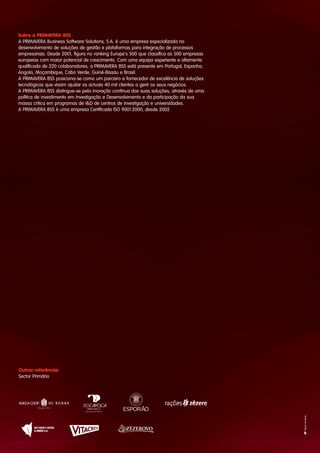 Sobre a PRIMAVERA BSS
A PRIMAVERA Business Software Solutions, S.A. é uma empresa especializada no
desenvolvimento de soluções de gestão e plataformas para integração de processos
empresariais. Desde 2001, figura no ranking Europe's 500 que classifica as 500 empresas
europeias com maior potencial de crescimento. Com uma equipa experiente e altamente
qualificada de 220 colaboradores, a PRIMAVERA BSS está presente em Portugal, Espanha,
Angola, Moçambique, Cabo Verde, Guiné-Bissau e Brasil.
A PRIMAVERA BSS posiciona-se como um parceiro e fornecedor de excelência de soluções
tecnológicas que visam ajudar os actuais 40 mil clientes a gerir os seus negócios.
A PRIMAVERA BSS distingue-se pela inovação contínua das suas soluções, através de uma
política de investimento em Investigação e Desenvolvimento e da participação da sua
massa crítica em programas de I&D de centros de investigação e universidades.
A PRIMAVERA BSS é uma empresa Certificada ISO 9001:2000, desde 2002.
Outras referências
Sector Primário
 