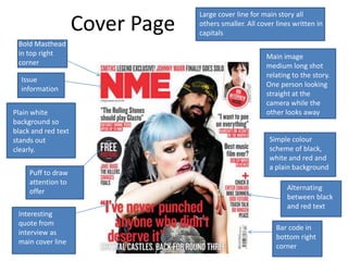 Large cover line for main story all
                     Cover Page   others smaller. All cover lines written in
                                  capitals
 Bold Masthead
 in top right                                           Main image
 corner                                                 medium long shot
                                                        relating to the story.
  Issue
                                                        One person looking
  information
                                                        straight at the
                                                        camera while the
Plain white                                             other looks away
background so
black and red text
stands out                                               Simple colour
clearly.                                                 scheme of black,
                                                         white and red and
                                                         a plain background
     Puff to draw
     attention to
     offer                                                     Alternating
                                                               between black
                                                               and red text
 Interesting
 quote from
                                                            Bar code in
 interview as
                                                            bottom right
 main cover line
                                                            corner
 