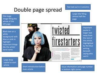 Text laid out in 3 columns
             Double page spread                            Large title filling
One large                                                  almost half the
image filling the                                          page
whole of the
left page
                                                                         Important
                                                                         quote in
Black text on a
                                                                         larger text
white
                                                                         away from
background with
                                                                         the rest of
blue or pink to
                                                                         the article.
highlight
                                                                         Highlighted
important things
                                                                         by the blue
like the artist/
                                                                         writing
band name
                                                                         beneath
                                                                         saying who
                                                                         said it
Large drop
capital to start
article
                    Short introduction before   Issue information and page number
                    main article                in bottom right corner
 
