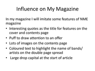 Influence on My Magazine
In my magazine I will imitate some features of NME
magazine
• Interesting quotes as the title for features on the
   cover and contents page
• Puff to draw attention to an offer
• Lots of images on the contents page
• Coloured text to highlight the name of bands/
   artists on the double page spread
• Large drop capital at the start of article
 