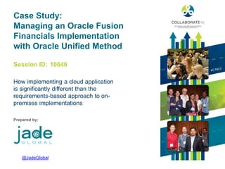 Session ID:
Prepared by:
Case Study:
Managing an Oracle Fusion
Financials Implementation
with Oracle Unified Method
How implementing a cloud application
is significantly different than the
requirements-based approach to on-
premises implementations
10646
@JadeGlobal
 