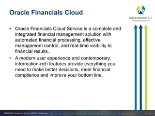 Oracle Financials Cloud
• Oracle Financials Cloud Service is a complete and
integrated financial management solution with
automated financial processing, effective
management control, and real-time visibility to
financial results.
• A modern user experience and contemporary,
information-rich features provide everything you
need to make better decisions, meet financial
compliance and improve your bottom line.
 
