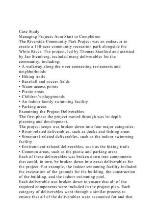 Case Study
Managing Projects from Start to Completion
The Riverside Community Park Project was an endeavor to
create a 140-acre community recreation park alongside the
White River. The project, led by Thomas Stanford and assisted
by Jan Steinberg, included many deliverables for the
community, including:
• A walkway along the river connecting restaurants and
neighborhoods
• Hiking trails
• Baseball and soccer fields
• Water access points
• Picnic areas
• Children’s playgrounds
• An indoor family swimming facility
• Parking areas
Examining the Project Deliverables
The first phase the project moved through was in-depth
planning and development.
The project scope was broken down into four major categories:
• River-related deliverables, such as docks and fishing areas
• Structural-related deliverables, such as the indoor swimming
facility
• Environment-related deliverables, such as the hiking trails
• Common areas, such as the picnic and parking areas
Each of these deliverables was broken down into components
that could, in turn, be broken down into exact deliverables for
the project. For example, the indoor swimming facility included
the excavation of the grounds for the building, the construction
of the building, and the indoor swimming pool.
Each deliverable was broken down to ensure that all of the
required components were included in the project plan. Each
category of deliverables went through a similar process to
ensure that all of the deliverables were accounted for and that
 