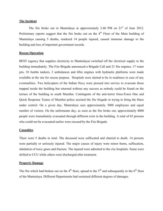 The Incident

       The fire broke out in Mantralaya at approximately 2.40 PM on 21st of June 2012.
Preliminary reports suggest that the fire broke out on the 4th Floor of the Main building of
Mantralaya causing 5 deaths, rendered 14 people injured, caused immense damage to the
building and loss of important government records.

Rescue Operation

BEST (agency that supplies electricity to Mantralaya) switched off the electrical supply to the
building immediately. The Fire Brigade announced a Brigade Call and 21 fire engines, 17 water
jets, 10 Jumbo tankers, 3 ambulances and 4fire engines with hydraulic platforms were made
available at the site for rescue purpose. Hospitals were alerted to be in readiness in case of any
eventualities. Two helicopters of the Indian Navy were pressed into service to evacuate those
trapped inside the building but returned without any success as nobody could be found on the
terrace of the building in south Mumbai. Contingents of the anti-terror force-Force One and
Quick Response Teams of Mumbai police assisted the fire brigade in trying to bring the blaze
under control. On a given day, Mantralaya sees approximately 3000 employees and equal
number of visitors. On the unfortunate day, as soon as the fire broke out, approximately 4000
people were immediately evacuated through different exits in the building. A total of 65 persons
who could not be evacuated earlier were rescued by the Fire Brigade.

Casualties

There were 5 deaths in total. The deceased were suffocated and charred to death. 14 persons
were partially or seriously injured. The major causes of injury were minor burns, suffocation,
inhalation of toxic gases and fracture. The injured were admitted to the city hospitals. Some were
shifted to CCU while others were discharged after treatment.

Property Damage

The fire which had broken out on the 4th floor, spread to the 5th and subsequently to the 6th floor
of the Mantralaya. Different Departments had sustained different degrees of damages.
 