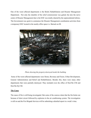 One of the worst affected departments is the Relief, Rehabilitation and Disaster Management
Department. Not only the chamber of the relief commissioner was gutted, but also the nerve
center of Disaster Management that is the EOC was totally charred by the unprecedented inferno.
The Government was quick to commence the Disaster Management coordination activities from
a temporary EOC located in the nearby office space i.e. Barrack no 08.




                    Photo showing the property destroyed inside the building

Some of the worst affected departments were Home, Revenue and Forest, Urban Development,
General Administration and Relief and Rehabilitation. Besides this, there were many other
departments that were partially destroyed. They included even the office of Hon’ble CM and
Hon’ble Dy CM.

The Cause

The cause of fire is still being investigated. But some of the sources claim that the fire broke out
because of short circuit followed by explosion in the air conditioning system. The investigation
is still on and the Fire Brigade Services will be submitting a detailed report in a week’s time.
 