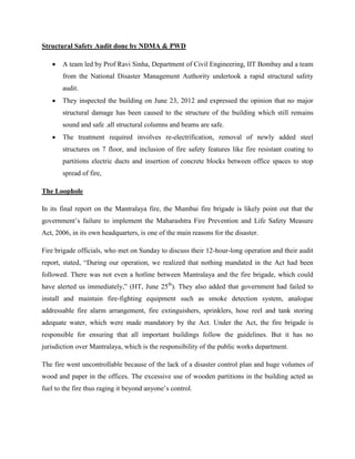 Structural Safety Audit done by NDMA & PWD

      A team led by Prof Ravi Sinha, Department of Civil Engineering, IIT Bombay and a team
       from the National Disaster Management Authority undertook a rapid structural safety
       audit.
      They inspected the building on June 23, 2012 and expressed the opinion that no major
       structural damage has been caused to the structure of the building which still remains
       sound and safe .all structural columns and beams are safe.
      The treatment required involves re-electrification, removal of newly added steel
       structures on 7 floor, and inclusion of fire safety features like fire resistant coating to
       partitions electric ducts and insertion of concrete blocks between office spaces to stop
       spread of fire,

The Loophole

In its final report on the Mantralaya fire, the Mumbai fire brigade is likely point out that the
government’s failure to implement the Maharashtra Fire Prevention and Life Safety Measure
Act, 2006, in its own headquarters, is one of the main reasons for the disaster.

Fire brigade officials, who met on Sunday to discuss their 12-hour-long operation and their audit
report, stated, “During our operation, we realized that nothing mandated in the Act had been
followed. There was not even a hotline between Mantralaya and the fire brigade, which could
have alerted us immediately,” (HT, June 25th). They also added that government had failed to
install and maintain fire-fighting equipment such as smoke detection system, analogue
addressable fire alarm arrangement, fire extinguishers, sprinklers, hose reel and tank storing
adequate water, which were made mandatory by the Act. Under the Act, the fire brigade is
responsible for ensuring that all important buildings follow the guidelines. But it has no
jurisdiction over Mantralaya, which is the responsibility of the public works department.

The fire went uncontrollable because of the lack of a disaster control plan and huge volumes of
wood and paper in the offices. The excessive use of wooden partitions in the building acted as
fuel to the fire thus raging it beyond anyone’s control.
 