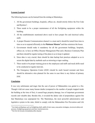 Lessons Learned

The following lessons can be learned from the mishap at Mantralaya.

    1. All the government buildings, hospitals, offices etc. should strictly follow the Fire Code
         and Byelaws1.
    2. There needs to be a proper maintenance of all the firefighting equipment within the
         building.
    3. All the establishments mentioned above need to have proper fire and electrical safety
         audit.
    4. A proper Disaster Communication channel is a must and it should be tested from time to
         time so as to respond efficiently in the Platinum Minutes2 and thus minimize the losses.
    5. Government should make it mandatory for all the government buildings, hospitals,
         offices etc. to have an Office Disaster Management Plan and a Business Continuity Plan
         and there should be regular testing of the plans to as to keep it updated.
    6. Since data is very crucial, there should be data backup best practices adopted so as to
         secure the digital data by methods such as mirroring or tape-vaulting.
    7. There needs to be proper training given to the employees and staffs and mock-drills need
         to be conducted at regular intervals.
    8. The Emergency Operation Centre (EOC) should be multi hazard resistant and there
         should be alternative sites planned for the same in case there is any failure of primary
         EOC.

Conclusion

It was very unfortunate and tragic that the seat of power of Maharashtra was gutted in a fire.
Though it did not cause many human deaths (compared to the number of people trapped inside
the building at the time of fire), it caused huge property damage, loss of important government
records and valuable data. Besides this, it revealed the darker side of preparedness against fire
that Mantralaya was unprepared for. The Mantralaya, the most powerful administrative and
legislative system in the state, failed to comply with the Maharashtra Fire Prevention and Life

1
  Fire Code and Byelaws such as firefighting shaft, width of stair cases, evacuation strategies, structural safety and
services, firefighting equipment and their maintenance etc.
2
  The first 10 minutes immediately after disaster
 