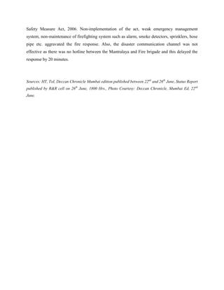 Safety Measure Act, 2006. Non-implementation of the act, weak emergency management
system, non-maintenance of firefighting system such as alarm, smoke detectors, sprinklers, hose
pipe etc. aggravated the fire response. Also, the disaster communication channel was not
effective as there was no hotline between the Mantralaya and Fire brigade and this delayed the
response by 20 minutes.




Sources: HT, ToI, Deccan Chronicle Mumbai edition published between 22nd and 26th June, Status Report
published by R&R cell on 26th June, 1800 Hrs., Photo Courtesy: Deccan Chronicle, Mumbai Ed, 22nd
June.
 