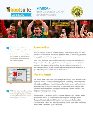 MARCA -
                                                One Child Case Study -
                                                Using Streams and ListsCreate
                                                Using HootSuite To for                                New User
   Case Study
   Case Study                                   community building
                                                Experiences




Consistent Contact: @marca is               Introduction
characterized by constant interaction
with their community from the               MARCA, founded in 1938, is the leading sports media group in Spain. The web
HootSuite dashboard, and they are
                                            version of the newspaper, marca.com, registered nearly 33 million unique views in
now the leader for Spanish sports
                                            January 2011 with 900 million page views.
information on Twitter, with more
than 138,000 followers.                     When MARCA decided to raise the stakes and actively participate in social media,
                                            the goal was to cultivate the opportunities presented by social networks to increase
                                            interaction with readers. Using HootSuite as a vehicle for communication, the
                                            ambitious team set out to offer consistent updates of relevant sports information to
                                            give MARCA a presence and a voice on the social web.


                                            The Challenge
                                            The team at MARCA was tasked with managing a number of social network profiles
                                            in order to achieve a visible social media presence. Establishing a close relationship
                                            with readers would require intensive searches for relevant content and tweets which
                                            would then need to be quickly transformed into responses. Additionally, the team
                                            needed to broadcast effective messages to readers and followers of MARCA with
“We believe that social media campaigns     the goal of increasing reader loyalty.
are something that evolves and changes
continuously. For us, the key is actively   Twitter was the social network of choice because of it’s reach, but the team needed
listening to users.” – MARCA
                                            a system that allowed for agile and effective management of multiple profiles.
                                            They sought out a tool that would help them listen actively on Twitter and to
                                            comprehensively monitor and search for messages relating to the brand, the Spanish
                                            audience and international sports community.
 