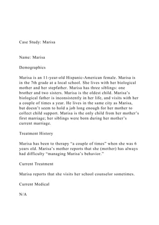 Case Study: Marisa
Name: Marisa
Demographics
Marisa is an 11-year-old Hispanic-American female. Marisa is
in the 7th grade at a local school. She lives with her biological
mother and her stepfather. Marisa has three siblings: one
brother and two sisters. Marisa is the oldest child. Marisa’s
biological father is inconsistently in her life, and visits with her
a couple of times a year. He lives in the same city as Marisa,
but doesn’t seem to hold a job long enough for her mother to
collect child support. Marisa is the only child from her mother’s
first marriage; her siblings were born during her mother’s
current marriage.
Treatment History
Marisa has been to therapy “a couple of times” when she was 6
years old. Marisa’s mother reports that she (mother) has always
had difficulty “managing Marisa’s behavior.”
Current Treatment
Marisa reports that she visits her school counselor sometimes.
Current Medical
N/A
 