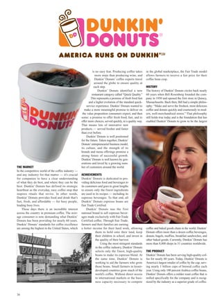 is no easy feat. Producing coffee takes      in the global marketplace, the Fair Trade model
                                                                 more steps than producing wine, and        allows farmers to receive a fair price for their
                                                                 Dunkin’ Donuts’ coffee experts travel      coffee bean crop.
                                                                around the globe to ensure quality at
                                                                each step.                                  HISTORY
                                                                   Dunkin’ Donuts identified a new          The history of Dunkin’ Donuts circles back nearly
                                                              restaurant category called “Quick Quality.”   60 years when Bill Rosenberg founded the com-
                                                             This represents a promise of fresh food fast   pany in 1950 and opened the first store in Quincy,
                                                           and a higher evolution of the standard quick-    Massachusetts. Back then, Bill had a simple philos-
                                                         service experience. Dunkin’ Donuts wanted to       ophy: “Make and serve the freshest, most delicious
                                                       make a more meaningful promise to deliver on         coffee and donuts quickly and courteously in mod-
                                                     the value proposition consumers expect, and then       ern, well-merchandised stores.” That philosophy
                                                    some: a promise to offer fresh food, fast, and to       still holds true today and is the foundation that has
                                                    offer more choices, served quickly, in a quality way.   enabled Dunkin’ Donuts to grow to be the largest
                                                    That means lots of innovative new
                                                    products — served fresher and faster
                                                    than ever before.
                                                         Dunkin’ Donuts is well positioned
                                                    for the future. Taken together, Dunkin’
                                                    Donuts’ entrepreneurial business model,
                                                    its culture, and the strength of its
                                                    brands and menu offerings promise a
                                                    strong future of successful growth.
                                                    Dunkin’ Donuts is well known by gen-
                                                    erations and loved by a growing num-
THE MARKET                                          ber of customers around the world.
In the competitive world of the coffee industry —
and any industry for that matter — it’s crucial     ACHIEVEMENTS
for companies to have a clear understanding         Dunkin’ Donuts is dedicated to pro-
of what they do best, and where they can be the     viding delicious food and beverages to
best. Dunkin’ Donuts has defined its strategic      its customers and goes to great lengths
heartbeat as the everyday, easy coffee stop that    to ensure only the finest ingredients
inspires rituals that revive. In other words,       are used in its recipes — including its
Dunkin’ Donuts provides food and drink that’s       espresso beverages. To that end, all
fast, fresh, and affordable — for busy people,      Dunkin’ Donuts espresso beans are
leading busy lives.                                 Fair Trade Certified.
    These days there is an incredible interest           Dunkin’ Donuts was the first
across the country in premium coffee. The aver-     national brand to sell espresso bever-
age consumer is now demanding what Dunkin’          ages made exclusively with Fair Trade
Donuts has been providing for nearly 60 years.      Certified coffee. Through Fair Trade,
Dunkin’ Donuts’ standards for coffee excellence     farmers and their families are earning
are among the highest in the United States, which   a better income for their hard work, allowing           coffee and baked goods chain in the world. Dunkin’
                                                                them to hold onto their land, keep          Donuts offers more than a dozen coffee beverages,
                                                                their children in school, and invest in     donuts, bagels, muffins, breakfast sandwiches, and
                                                                the quality of their harvest.               other baked goods. Currently, Dunkin’ Donuts has
                                                                    Using the most stringent standards      more than 8,800 shops in 31 countries worldwide.
                                                                in the coffee industry, Dunkin’ Donuts
                                                                selects only the finest, high-quality       THE PRODUCT
                                                                beans to make its espresso blend. At        Dunkin’ Donuts has been serving high-quality cof-
                                                                the same time, Dunkin’ Donuts is            fee for nearly 60 years. Today, Dunkin’ Donuts is
                                                                working to aid the farmers who grow         America’s largest retailer of coffee by the cup, serv-
                                                                those beans. Small farmers in lesser-       ing nearly 1 billion cups of brewed coffee each
                                                                developed countries grow much of the        year. Using only 100 percent Arabica coffee beans,
                                                                world’s coffee. Without direct access       Dunkin’ Donuts offers a milder roast coffee that is
                                                                to international markets or the busi-       milled specifically for the company and is recog-
                                                                ness capacity necessary to compete          nized by the industry as a superior grade of coffee.



36
 