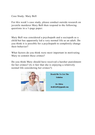 Case Study: Mary Bell
For this week’s case study, please conduct outside research on
juvenile murderer Mary Bell then respond to the following
questions in a 1-page paper:
Mary Bell was considered a psychopath and a sociopath as a
child but has apparently led a very normal life as an adult. Do
you think it is possible for a psychopath to completely change
their behavior?
What factors do you think were most important in motivating
Mary to commit these crimes?
Do you think Mary should have received a harsher punishment
for her crimes? (Is it fair that she is enjoying a relatively
normal life considering her crimes?)
 