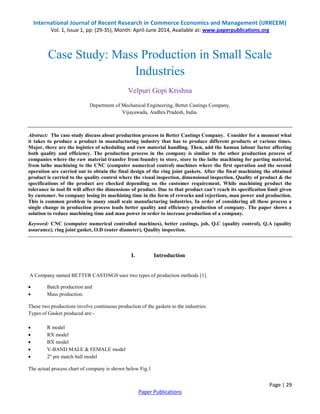 International Journal of Recent Research in Commerce Economics and Management (IJRRCEM) 
Vol. 1, Issue 1, pp: (29-35), Month: April-June 2014, Available at: www.paperpublications.org 
Case Study: Mass Production in Small Scale 
Abstract: The case study discuss about production process in Better Castings Company. Consider for a moment what 
it takes to produce a product in manufacturing industry that has to produce different products at various times. 
Major, there are the logistics of scheduling and raw material handling. Then, add the human labour factor affecting 
both quality and efficiency. The production process in the company is similar to the other production process of 
companies where the raw material transfer from foundry to store, store to the lathe machining for parting material, 
from lathe machining to the CNC (computer numerical control) machines where the first operation and the second 
operation are carried out to obtain the final design of the ring joint gaskets. After the final machining the obtained 
product is carried to the quality control where the visual inspection, dimensional inspection, Quality of product & the 
specifications of the product are checked depending on the customer requirement. While machining product the 
tolerance in tool fit will affect the dimensions of product. Due to that product can’t reach its specification limit given 
by customer. So company losing its machining time in the form of reworks and rejections, man power and production. 
This is common problem in many small scale manufacturing industries. In order of considering all these process a 
single change in production process leads better quality and efficiency production of company. The paper shows a 
solution to reduce machining time and man power in order to increase production of a company. 
Keyword: CNC (computer numerical controlled machines), better castings, job, Q.C (quality control), Q.A (quality 
assurance), ring joint gasket, O.D (outer diameter), Quality inspection. 
Page | 29 
Industries 
Velpuri Gopi Krishna 
Department of Mechanical Engineering, Better Castings Company, 
Vijayawada, Andhra Pradesh, India. 
I. Introduction 
A Company named BETTER CASTINGS uses two types of production methods [1]. 
Paper Publications 
 Batch production and 
 Mass production. 
These two productions involve continuous production of the gaskets to the industries. 
Types of Gasket produced are:- 
 R model 
 RX model 
 BX model 
 V-BAND MALE & FEMALE model 
 2'' pre match ball model 
The actual process chart of company is shown below Fig.1 
 