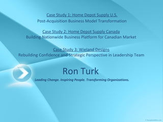 Ron Turk   Leading Change. Inspiring People. Transforming Organizations. Case Study 1: Home Depot Supply U.S. Post-Acquisition Business Model Transformation Case Study 2: Home Depot Supply Canada Building Nationwide Business Platform for Canadian Market Case Study 3: Wieland Designs Rebuilding Confidence and Strategic Perspective in Leadership Team 