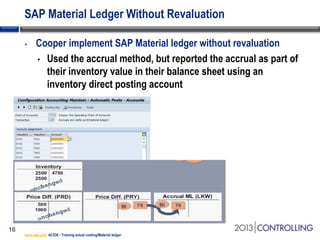 SAP Material Ledger Without Revaluation
•

16

Cooper implement SAP Material ledger without revaluation
• Used the accrual method, but reported the accrual as part of
their inventory value in their balance sheet using an
inventory direct posting account

www.sap.com AC530 - Training actual costing/Material ledger

 