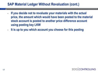 SAP Material Ledger Without Revaluation (cont.)
•

•

17

If you decide not to revaluate your materials with the actual
price, the amount which would have been posted to the material
stock account is posted to another price difference account
using posting key LKW
It is up to you which account you choose for this posting

 