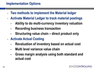 Implementation Options
•
•

•

19

Two methods to implement the Material ledger
Activate Material Ledger to track material postings
• Ability to do multi-currency inventory valuation
• Recording business transaction
• Structuring value chain – direct product only
Activate Actual Costing
• Revaluation of inventory based on actual cost
• Multi level variance value chain
• Gross margin analysis using both standard and
actual cost

 
