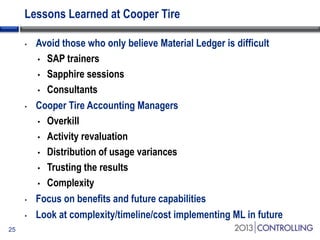 Lessons Learned at Cooper Tire
•

•

•
•
25

Avoid those who only believe Material Ledger is difficult
• SAP trainers
• Sapphire sessions
• Consultants
Cooper Tire Accounting Managers
• Overkill
• Activity revaluation
• Distribution of usage variances
• Trusting the results
• Complexity
Focus on benefits and future capabilities
Look at complexity/timeline/cost implementing ML in future

 