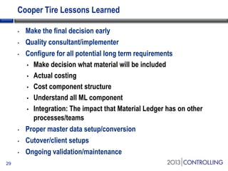 Cooper Tire Lessons Learned
•
•
•

•

•
•
29

Make the final decision early
Quality consultant/implementer
Configure for all potential long term requirements
• Make decision what material will be included
• Actual costing
• Cost component structure
• Understand all ML component
• Integration: The impact that Material Ledger has on other
processes/teams
Proper master data setup/conversion
Cutover/client setups
Ongoing validation/maintenance

 
