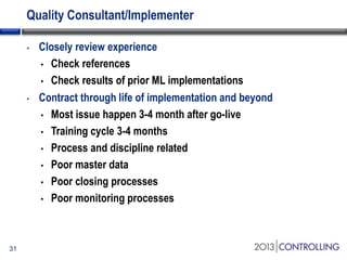 Quality Consultant/Implementer
•

•

31

Closely review experience
• Check references
• Check results of prior ML implementations
Contract through life of implementation and beyond
• Most issue happen 3-4 month after go-live
• Training cycle 3-4 months
• Process and discipline related
• Poor master data
• Poor closing processes
• Poor monitoring processes

 