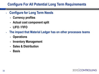 Configure For All Potential Long Term Requirements
•

Configure for Long Term Needs
Currency profiles
• Actual cost component split
• LIFO / FIFO
The impact that Material Ledger has on other processes teams
• Operations
• Inventory Management
• Sales & Distribution
• Basis
•

•

32

 