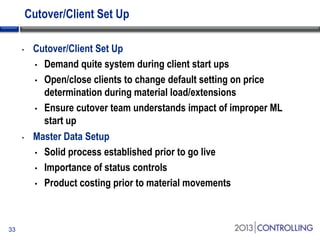 Cutover/Client Set Up
•

•

33

Cutover/Client Set Up
• Demand quite system during client start ups
• Open/close clients to change default setting on price
determination during material load/extensions
• Ensure cutover team understands impact of improper ML
start up
Master Data Setup
• Solid process established prior to go live
• Importance of status controls
• Product costing prior to material movements

 