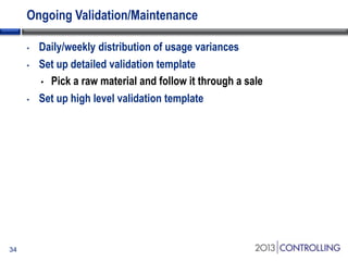 Ongoing Validation/Maintenance
•
•

•

34

Daily/weekly distribution of usage variances
Set up detailed validation template
• Pick a raw material and follow it through a sale
Set up high level validation template

 