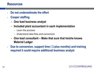 Resources
•
•

Do not underestimate the effort
Cooper staffing
• One lead business analyst
• Included plant accountant in each implementation
•
•

One lead consultant – Make that sure that he/she knows
Material Ledger
Due to conversion, support time ( 3 plus months) and training
required it could require additional business analyst
•

•

35

Learn the process
Understand data flow and conversion

 