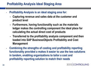 Profitability Analysis Ideal Staging Area
•

•

38

Profitability Analysis is an ideal staging area for:
• Capturing revenue and sales data at the customer and
product level
• Furthermore, having functionality such as the materials
ledger makes the controlling component the ideal place for
calculating the actual direct cost of products
• Transferred to the profitability analysis component and then
loaded into SAP BusinessObjects Profitability and Cost
Management
Combining the strengths of costing and profitability reporting
functionality provided a makes it easier to use the two solutions
in tandem, enabling organizations to tailor a cost and
profitability reporting solution to match their needs

 