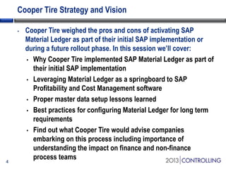 Cooper Tire Strategy and Vision
•

4

Cooper Tire weighed the pros and cons of activating SAP
Material Ledger as part of their initial SAP implementation or
during a future rollout phase. In this session we’ll cover:
• Why Cooper Tire implemented SAP Material Ledger as part of
their initial SAP implementation
• Leveraging Material Ledger as a springboard to SAP
Profitability and Cost Management software
• Proper master data setup lessons learned
• Best practices for configuring Material Ledger for long term
requirements
• Find out what Cooper Tire would advise companies
embarking on this process including importance of
understanding the impact on finance and non-finance
process teams

 