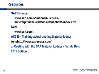 Resources
•

•

•
•
•
•

44

SAP Finance
• www.sap.com/solutions/businesssuite/erp/financials/featuresfunctions/index.epx
SCN
• www.scn.com
AC530 - Training actual costing/Material ledger
Actuhttp://www.sap-press.com/
al Costing with the SAP Material Ledger - Vanda Reis
2011 Edition

 
