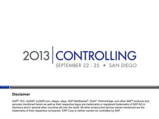 Disclaimer
SAP®, R/3, mySAP, mySAP.com, xApps, xApp, SAP NetWeaver®, Duet®, PartnerEdge, and other SAP® products and
services mentioned herein as well as their respective logos are trademarks or registered trademarks of SAP AG in
Germany and in several other countries all over the world. All other product and service names mentioned are the
trademarks of their respective companies. ERP Corp is neither owned nor controlled by SAP.

 