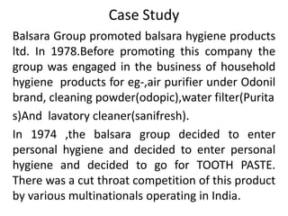 Case Study
Balsara Group promoted balsara hygiene products
ltd. In 1978.Before promoting this company the
group was engaged in the business of household
hygiene products for eg-,air purifier under Odonil
brand, cleaning powder(odopic),water filter(Purita
s)And lavatory cleaner(sanifresh).
In 1974 ,the balsara group decided to enter
personal hygiene and decided to enter personal
hygiene and decided to go for TOOTH PASTE.
There was a cut throat competition of this product
by various multinationals operating in India.
 