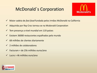 McDonald´s Corporation
 Maior cadeia de fast food fundada pelos irmãos McDonald na California
 Adquirida por Ray Croc tornou-se na Mcdonald Corporation
 Tem presença a nível mundial em 119 países
 Existem 36000 restaurantes espalhados pelo mundo
 68 milhões de clientes diariamente
 2 milhões de colaboradores
 Facturam + de 25k milhões euros/ano
 Lucro > 4k milhões euro/ano
 